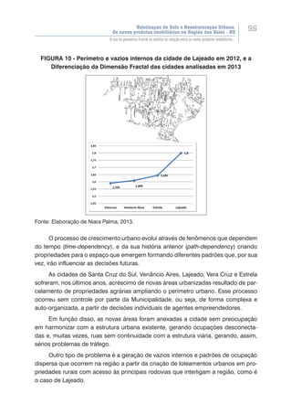 Valorização do Solo e Reestruturação Urbana:
Os novos produtos imobiliários na Região dos Vales - RS
96
O uso da geometria fractal na análise da relação entre os novos produtos imobiliários...
FIGURA 10 - Perímetro e vazios internos da cidade de Lajeado em 2012, e a
Diferenciação da Dimensão Fractal das cidades analisadas em 2013
Fonte: Elaboração de Niara Palma, 2013.
O processo de crescimento urbano evolui através de fenômenos que dependem
do tempo (time-dependency), e da sua história anterior (path-dependency) criando
propriedades para o espaço que emergem formando diferentes padrões que, por sua
vez, irão influenciar as decisões futuras.
As cidades de Santa Cruz do Sul, Venâncio Aires, Lajeado, Vera Cruz e Estrela
sofreram, nos últimos anos, acréscimo de novas áreas urbanizadas resultado de par-
celamento de propriedades agrárias ampliando o perímetro urbano. Esse processo
ocorreu sem controle por parte da Municipalidade, ou seja, de forma complexa e
auto-organizada, a partir de decisões individuais de agentes empreendedores.
Em função disso, as novas áreas foram anexadas a cidade sem preocupação
em harmonizar com a estrutura urbana existente, gerando ocupações desconecta-
das e, muitas vezes, ruas sem continuidade com a estrutura viária, gerando, assim,
sérios problemas de tráfego.
Outro tipo de problema é a geração de vazios internos e padrões de ocupação
dispersa que ocorrem na região a partir da criação de loteamentos urbanos em pro-
priedades rurais com acesso às principais rodovias que interligam a região, como é
o caso de Lajeado.
 