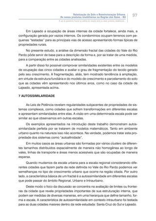 Valorização do Solo e Reestruturação Urbana:
Os novos produtos imobiliários na Região dos Vales - RS
97
O uso da geometria fractal na análise da relação entre os novos produtos imobiliários...
Em Lajeado a ocupação de áreas internas da cidade fortalece, ainda mais, a
configuração gerada por vazios internos. Os condomínios ocupam terrenos com pe-
quenas “testadas” para as principais vias de acesso apresentando formas típicas de
propriedades rurais.
No presente estudo, a análise da dimensão fractal das cidades do Vale do Rio
Pardo pôde servir de base para a descrição da forma e, por se tratar de uma medida,
para a comparação entre as cidades analisadas.
A partir disso foi possível comprovar similaridades existentes entre os modelos
de ocupação das cinco cidades e avaliar o grau de fragmentação do tecido gerado
pelo seu crescimento. A fragmentação, aliás, tem mostrado tendência à ampliação,
em virtude da estrutura fundiária e do modelo de crescimento e parcelamento do solo
que as cidades vêm apresentando nos últimos anos, como no caso da cidade de
Lajeado, apresentada acima.
7 AUTOSSIMILARIDADE
As Leis de Potência revelam regularidades subjacentes de propriedades de sis-
temas complexos, como cidades que sofrem transformações em diferentes escalas
e apresentam similaridades entre elas. A visão em uma determinada escala pode ser
similar ao que observamos em outras escalas.
Os exemplos apresentados na introdução deste trabalho demonstram autos-
similaridade perfeita por se tratarem de modelos matemáticos. Tanto em ambiente
urbano quanto na natureza isso não acontece. Na verdade, podemos tratar esta pro-
priedade dos sistemas como “autoafinidade”.
Em muitos casos as áreas urbanas são formadas por vários clusters de diferen-
tes tamanhos distribuídos espacialmente de maneira não homogênea ao longo de
vales, linhas de transporte e áreas menos acessíveis que são ocupadas de maneira
esparsa.
Quando mudamos da escala urbana para a escala regional considerando dife-
rentes cidades que fazem parte da rede definida no Vale do Rio Pardo podemos ver
semelhanças no tipo de crescimento urbano que ocorre na região citada. Por outro
lado, a característica básica de um fractal é a autossimilaridade em diferentes escalas
que pode passar do âmbito Regional, Urbano e Intraurbano.
Deste modo o foco da discussão se concentra na avaliação de limites ou frontei-
ras da cidade que revela propriedades importantes de sua estruturação interna, que
podem ser medidas de diversas maneiras, em uma hierarquia que define tamanho, for-
ma e escala. A característica de autossimilaridade em contexto intraurbano foi testada
para as duas cidades maiores dentro da rede estudada: Santa Cruz do Sul e Lajeado.
 