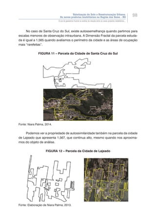 Valorização do Solo e Reestruturação Urbana:
Os novos produtos imobiliários na Região dos Vales - RS
98
O uso da geometria fractal na análise da relação entre os novos produtos imobiliários...
No caso de Santa Cruz do Sul, existe autossemelhança quando partimos para
escalas menores de observação intraurbana. A Dimensão Fractal da parcela estuda-
da é igual a 1,565 quando avaliamos o perímetro da cidade e as áreas de ocupação
mais “rarefeitas”.
FIGURA 11 – Parcela da Cidade de Santa Cruz do Sul
Fonte: Niara Palma, 2014.
Podemos ver a propriedade de autossimilaridade também na parcela da cidade
de Lajeado que apresenta 1,567, que continua alto, mesmo quando nos aproxima-
mos do objeto de análise.
FIGURA 12 – Parcela da Cidade de Lajeado
Fonte: Elaboração de Niara Palma, 2013.
 