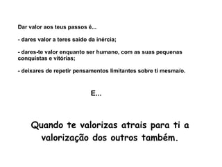 Dar valor aos teus passos é... 
- dares valor a teres saído da inércia; 
- dares-te valor enquanto ser humano, com as suas pequenas 
conquistas e vitórias; 
- deixares de repetir pensamentos limitantes sobre ti mesma/o. 
E... 
Quando te valorizas atrais para ti a 
valorização dos outros também. 
 