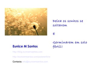 Eunice M Santos 
http://blog.eunicemsantos.com 
http://eunicemsantos.com/podeserlivre 
Contacto: info@eunicemsantos.com 
Deixa os sonhos se 
soltarem 
E 
Germinarem em solo 
fértil! 
