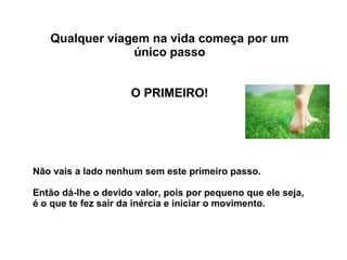 Qualquer viagem na vida começa por um 
único passo 
O PRIMEIRO! 
Não vais a lado nenhum sem este primeiro passo. 
Então dá-lhe o devido valor, pois por pequeno que ele seja, 
é o que te fez sair da inércia e iniciar o movimento. 
 