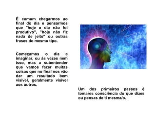 É comum chegarmos ao 
final do dia e pensarmos 
que "hoje o dia não foi 
produtivo", "hoje não fiz 
nada de jeito" ou outras 
frases do mesmo tipo. 
Começamos o dia a 
imaginar, ou às vezes nem 
isso, mas a subentender 
que vamos fazer muitas 
coisas que no final nos vão 
dar um resultado bem 
visível, geralmente visível 
aos outros. 
Um dos primeiros passos é 
tomares consciência do que dizes 
ou pensas de ti mesma/o. 
 