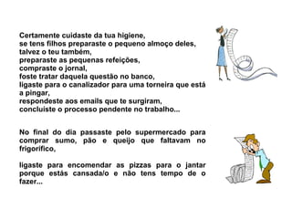Certamente cuidaste da tua higiene, 
se tens filhos preparaste o pequeno almoço deles, 
talvez o teu também, 
preparaste as pequenas refeições, 
compraste o jornal, 
foste tratar daquela questão no banco, 
ligaste para o canalizador para uma torneira que está 
a pingar, 
respondeste aos emails que te surgiram, 
concluíste o processo pendente no trabalho... 
No final do dia passaste pelo supermercado para 
comprar sumo, pão e queijo que faltavam no 
frigorífico, 
ligaste para encomendar as pizzas para o jantar 
porque estás cansada/o e não tens tempo de o 
fazer... 
 