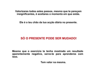 Valorizares todos estes passos, mesmo que te pareçam 
insignificantes, é aceitares o momento em que estás. 
Ele é o teu chão da tua acção diária no presente. 
SÓ O PRESENTE PODE SER MUDADO! 
Mesmo que o exercício te tenha mostrado um resultado 
aparentemente negativo, serve-te para aprenderes com 
isso. 
Tem valor na mesma. 
 