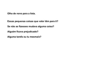 Olha de novo para a lista. 
Essas pequenas coisas que valor têm para ti? 
Se não as fizesses mudava alguma coisa? 
Alguém ficava prejudicado? 
Alguma tarefa ou tu mesma/o? 
 