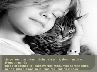 Limpamos o ar, mas poluímos a alma; dominamos o átomo,mas não nosso preconceito; escrevemos mais, mas aprendemos menos; planejamos mais, mas realizamos menos. 