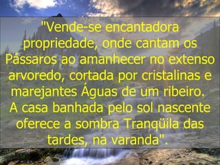 "Vende-se encantadora propriedade, onde cantam os Pássaros ao amanhecer no extenso arvoredo, cortada por cristalinas e marejantes Águas de um ribeiro.  A casa banhada pelo sol nascente oferece a sombra Tranqüila das tardes, na varanda".  