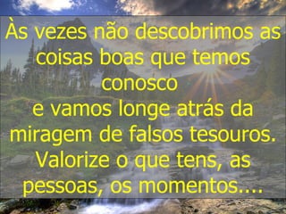 Às vezes não descobrimos as coisas boas que temos conosco  e vamos longe atrás da miragem de falsos tesouros. Valorize o que tens, as pessoas, os momentos.... 