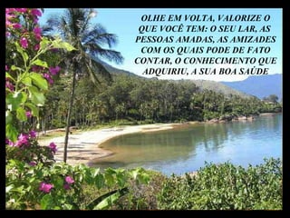 E AS BELEZAS DA VIDA, QUE SÃO VERDADEIRAMENTE O SEU MAIS PRECIOSO TESOURO OLHE EM VOLTA, VALORIZE O QUE VOCÊ TEM: O SEU LAR, AS  PESSOAS AMADAS, AS AMIZADES COM OS QUAIS PODE DE FATO CONTAR, O CONHECIMENTO QUE ADQUIRIU, A SUA BOA SAÚDE 