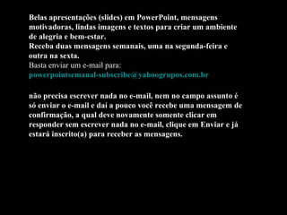 Belas apresentações (slides) em PowerPoint, mensagens motivadoras, lindas imagens e textos para criar um ambiente de alegria e bem-estar. Receba duas mensagens semanais, uma na segunda-feira e outra na sexta. Basta enviar um e-mail para:  [email_address]   não precisa escrever nada no e-mail, nem no campo assunto é só enviar o e-mail e daí a pouco você recebe uma mensagem de confirmação, a qual deve novamente somente clicar em responder sem escrever nada no e-mail, clique em Enviar e já estará inscrito(a) para receber as mensagens.  