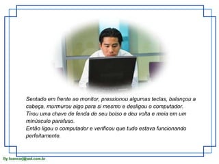 Sentado em frente ao monitor, pressionou algumas teclas, balançou a cabeça, murmurou algo para si mesmo e desligou o computador. Tirou uma chave de fenda de seu bolso e deu volta e meia em um minúsculo parafuso. Então ligou o computador e verificou que tudo estava funcionando perfeitamente. 