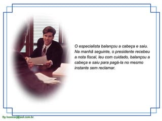 O especialista balançou a cabeça e saiu. Na manhã seguinte, o presidente recebeu a nota fiscal, leu com cuidado, balançou a cabeça e saiu para pagá-la no mesmo instante sem reclamar. 
