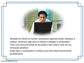 Sentado em frente ao monitor, pressionou algumas teclas, balançou a
cabeça, murmurou algo para si mesmo e desligou o computador.
Tirou uma chave de fenda de seu bolso e deu volta e meia em um
minúsculo parafuso.
Então ligou o computador e verificou que tudo estava funcionando
perfeitamente.
 
