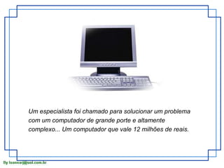 Um especialista foi chamado para solucionar um problema
com um computador de grande porte e altamente
complexo... Um computador que vale 12 milhões de reais.

 