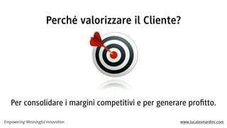 Empowering Meaningful Innovation www.lucaleonardini.com
Per consolidare i margini competitivi e per generare proﬁtto.
Perché valorizzare il Cliente?
 