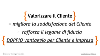 Empowering Meaningful Innovation www.lucaleonardini.com
Valorizzare il Cliente
= migliora la soddisfazione del Cliente
= rafforza il legame di ﬁducia
DOPPIO vantaggio per Cliente e Impresa
}{
}{
 