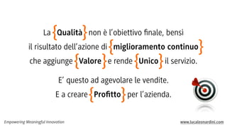 Empowering Meaningful Innovation www.lucaleonardini.com
La Qualità non è l’obiettivo ﬁnale, bensì
il risultato dell’azione di miglioramento continuo
che aggiunge Valore e rende Unico il servizio.
E’ questo ad agevolare le vendite.
E a creare Proﬁtto per l’azienda.
}{
}{
}{
}{
}{
 