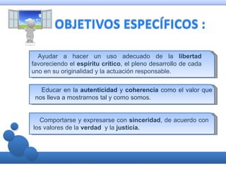 Ayudar a hacer un uso adecuado de la libertad
favoreciendo el espíritu crítico, el pleno desarrollo de cada
uno en su originalidad y la actuación responsable.

   Educar en la autenticidad y coherencia como el valor que
 nos lleva a mostrarnos tal y como somos.


  Comportarse y expresarse con sinceridad, de acuerdo con
los valores de la verdad y la justicia.
 