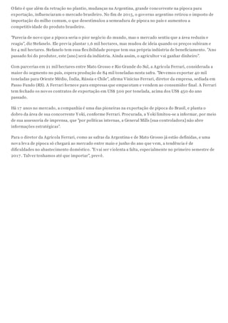 O fato é que além da retração no plantio, mudanças na Argentina, grande concorrente na pipoca para
exportação, influenciaram o mercado brasileiro. No fim de 2015, o governo argentino retirou o imposto de
importação do milho comum, o que desestimulou a semeadura de pipoca no país e aumentou a
competitividade do produto brasileiro.
"Parecia de novo que a pipoca seria o pior negócio do mundo, mas o mercado sentiu que a área reduziu e
reagiu", diz Stefanelo. Ele previa plantar 1,6 mil hectares, mas mudou de ideia quando os preços subiram e
fez 4 mil hectares. Stefanelo tem essa flexibilidade porque tem sua própria indústria de beneficiamento. "Ano
passado foi do produtor, este [ano] será da indústria. Ainda assim, o agricultor vai ganhar dinheiro".
Com parcerias em 21 mil hectares entre Mato Grosso e Rio Grande do Sul, a Agrícola Ferrari, considerada a
maior do segmento no país, espera produção de 84 mil toneladas nesta safra. "Devemos exportar 40 mil
toneladas para Oriente Médio, Índia, Rússia e Chile", afirma Vinicius Ferrari, diretor da empresa, sediada em
Passo Fundo (RS). A Ferrari fornece para empresas que empacotam e vendem ao consumidor final. A Ferrari
tem fechado os novos contratos de exportação em US$ 500 por tonelada, acima dos US$ 450 do ano
passado.
Há 17 anos no mercado, a companhia é uma das pioneiras na exportação de pipoca do Brasil, e planta o
dobro da área de sua concorrente Yoki, conforme Ferrari. Procurada, a Yoki limitou-se a informar, por meio
de sua assessoria de imprensa, que "por políticas internas, a General Mills [sua controladora] não abre
informações estratégicas".
Para o diretor da Agrícola Ferrari, como as safras da Argentina e de Mato Grosso já estão definidas, e uma
nova leva de pipoca só chegará ao mercado entre maio e junho do ano que vem, a tendência é de
dificuldades no abastecimento doméstico. "E vai ser violenta a falta, especialmente no primeiro semestre de
2017 . Talvez tenhamos até que importar", prevê.
 