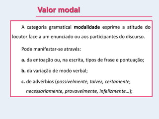 Valor modal
A categoria gramatical modalidade exprime a atitude do
locutor face a um enunciado ou aos participantes do discurso.
Pode manifestar-se através:
a. da entoação ou, na escrita, tipos de frase e pontuação;
b. da variação de modo verbal;
c. de advérbios (possivelmente, talvez, certamente,
necessariamente, provavelmente, infelizmente…);
 