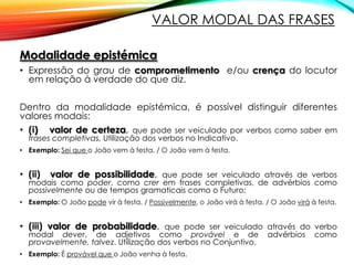 VALOR MODAL DAS FRASES
Modalidade epistémica
• Expressão do grau de comprometimento e/ou crença do locutor
em relação à verdade do que diz.
Dentro da modalidade epistémica, é possível distinguir diferentes
valores modais:
• (i) valor de certeza, que pode ser veiculado por verbos como saber em
frases completivas. Utilização dos verbos no Indicativo.

• Exemplo: Sei que o João vem à festa. / O João vem à festa.

• (ii)

valor de possibilidade, que pode ser veiculado através de verbos

modais como poder, como crer em frases completivas, de advérbios como
possivelmente ou de tempos gramaticais como o Futuro;

• Exemplo: O João pode vir à festa. / Possivelmente, o João virá à festa. / O João virá à festa.

• (iii) valor de probabilidade, que pode ser veiculado através do verbo
modal dever, de adjetivos como provável e de
provavelmente, talvez. Utilização dos verbos no Conjuntivo.

• Exemplo: É provável que o João venha à festa.

advérbios

como

 