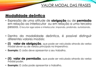 VALOR MODAL DAS FRASES
Modalidade deôntica
• Expressão de uma atitude de obrigação ou de permissão
em relação ao interlocutor ou em relação a uma terceira
pessoa. O locutor age sobre o interlocutor, impondo, proibindo, autorizando.
• Dentro da modalidade deôntica, é possível distinguir
diferentes valores modais:
• (i) valor de obrigação, que pode ser veiculado através do verbo
modal dever ou de verbos principais no Imperativo;

• Exemplo: O João deve apresentar o seu trabalho.

• (ii) valor de permissão, que pode ser veiculado através do verbo
modal poder.

• Exemplo: O João pode apresentar o trabalho.

 