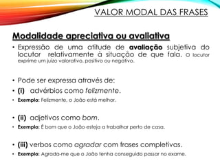 VALOR MODAL DAS FRASES
Modalidade apreciativa ou avaliativa
• Expressão de uma atitude de avaliação subjetiva do
locutor relativamente à situação de que fala. O locutor
exprime um juízo valorativo, positivo ou negativo.

• Pode ser expressa através de:
• (i) advérbios como felizmente.
• Exemplo: Felizmente, o João está melhor.

• (ii) adjetivos como bom.
• Exemplo: É bom que o João esteja a trabalhar perto de casa.

• (iii) verbos como agradar com frases completivas.
• Exemplo: Agrada-me que o João tenha conseguido passar no exame.

 