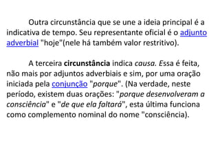 	Outra circunstância que se une a ideia principal é a indicativa de tempo. Seu representante oficial é o adjunto adverbial "hoje"(nele há também valor restritivo).	A terceira circunstância indica causa. Essa é feita, não mais por adjuntos adverbiais e sim, por uma oração iniciada pela conjunção "porque". (Na verdade, neste período, existem duas orações: "porque desenvolveram a consciência" e "de que ela faltará", esta última funciona como complemento nominal do nome "consciência).