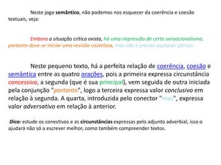 	Neste jogo semântico, não podemos nos esquecer da coerência e coesão textuais, veja:Embora a situação crítica exista, há uma impressão de certo sensacionalismo,portanto deve-se iniciar uma revisão cautelosa, mas não é preciso qualquer pânico.Neste pequeno texto, há a perfeita relação de coerência, coesão e semântica entre as quatro orações, pois a primeira expressa circunstância concessiva,a segunda (que é sua principal), vem seguida de outra iniciada pela conjunção "portanto", logo a terceira expressa valor conclusivo em relação à segunda. A quarta, introduzida pelo conector "mas", expressa valor adversativo em relação à anterior. Dica: estude os conectivos e as circunstâncias expressas pelo adjunto adverbial, isso o ajudará não só a escrever melhor, como também compreender textos. 