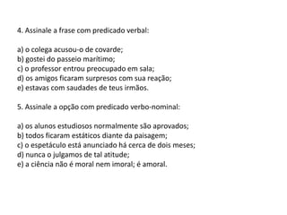4. Assinale a frase com predicado verbal:a) o colega acusou-o de covarde;b) gostei do passeio marítimo;c) o professor entrou preocupado em sala;d) os amigos ficaram surpresos com sua reação;e) estavas com saudades de teus irmãos.5. Assinale a opção com predicado verbo-nominal:a) os alunos estudiosos normalmente são aprovados;b) todos ficaram estáticos diante da paisagem;c) o espetáculo está anunciado há cerca de dois meses;d) nunca o julgamos de tal atitude;e) a ciência não é moral nem imoral; é amoral.