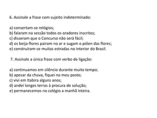 6. Assinale a frase com sujeito indeterminado:a) consertam-se relógios;b) falaram na sessão todos os oradores inscritos;c) disseram que o Concurso não será fácil;d) os beija-flores pairam no ar e sugam o pólen das flores;e) construíram-se muitas estradas no interior do Brasil. 7. Assinale a única frase com verbo de ligação:a) continuamos em silêncio durante muito tempo;b) apesar da chuva, fiquei no meu posto;c) vivi em Itabira alguns anos;d) andei longes terras à procura de solução;e) permanecemos no colégio a manhã inteira. 