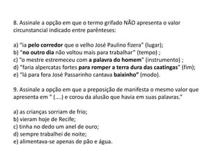 8. Assinale a opção em que o termo grifado NÃO apresenta o valor circunstancial indicado entre parênteses:a) “ia pelo corredor que o velho José Paulino fizera” (lugar);b) “no outro dia não voltou mais para trabalhar” (tempo) ;c) “o mestre estremeceu com a palavra do homem” (instrumento) ;d) “faria alpercatas fortes para romper a terra dura das caatingas” (fim);e) “lá para fora José Passarinho cantava baixinho” (modo).9. Assinale a opção em que a preposição de manifesta o mesmo valor que apresenta em “ (....) e corou da alusão que havia em suas palavras.”a) as crianças sorriam de frio;b) vieram hoje de Recife;c) tinha no dedo um anel de ouro;d) sempre trabalhei de noite;e) alimentava-se apenas de pão e água.