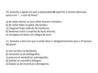 10. Assinale a opção em que a preposição de exprime a mesma ideia que possui em “... a cair de fome.”a) de tanto chorar, os seus olhos ficaram inchados;b) de noite todos os gatos são pardos;c) chegaram hoje cedo de Pernambuco;d) devemos nutrir o espírito de boas leituras;e) carregava no bolso um relógio de ouro.11. Assinale o item em que o verbo deve ir obrigatoriamente para a 3ª pessoa do plural:a) vive-se bem no Nordeste;b) necessita-se de datilógrafos;c) procura-se secretárias estenografas;d) admite-se secretária bilíngue;e) dispõe-se de incentivos estrangeiros.