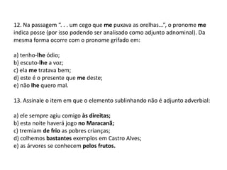12. Na passagem “. . . um cego que me puxava as orelhas...”, o pronome me indica posse (por isso podendo ser analisado como adjunto adnominal). Da mesma forma ocorre com o pronome grifado em:a) tenho-lhe ódio;b) escuto-lhe a voz;c) ela me tratava bem;d) este é o presente que me deste;e) não lhe quero mal.13. Assinale o item em que o elemento sublinhando não é adjunto adverbial:a) ele sempre agiu comigo às direitas;b) esta noite haverá jogo no Maracanã;c) tremiam de frio as pobres crianças;d) colhemos bastantes exemplos em Castro Alves;e) as árvores se conhecem pelos frutos.