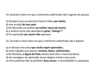 14. Assinale o item em que o elemento sublinhado não é agente da passiva:a) Desejaria que os exercícios fossem feitos por todos;b) eras amado de teus pais:c) foi oferecido um prêmio ao melhor aluno da turma;d) a América teria sido descoberta pelos “vikings”?e) fui reprovado por quem não esperava.15. Assinale o único item em que o elemento sublinhado não é aposto:a) só desejo uma coisa que vocês sejam aprovados;b) nada impedia seus planos: tristeza, dores, sofrimentos;c) Rui Barbosa, a Águia de Haia, elevou bem alto o nome do Brasil;d) ele conseguiu ser aprovado, o que alegrou muito a seus pais;e) entre políticos não se perdoam duas coisas: a neutralidade e a apostasia