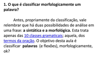 1. O que é classificar morfologicamente um palavra?	Antes, propriamente da classificação, vale relembrar que há duas possibilidades de análise em uma frase: a sintática e a morfológica. Esta trata apenas das 10 classes gramaticais; aquela, dos termos da oração. O objetivo desta aula é classificar palavras  (e flexões), morfologicamente, ok?