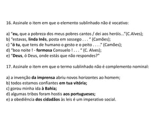 16. Assinale o item em que o elemento sublinhado não é vocativo:a) “eu, que a pobreza dos meus pobres cantos / dei aos heróis...”(C.Alves);b) “estavas, linda Inês, posta em sossego . . . “ (Camões);c) “ó tu, que tens de humano o gesto e o peito . . . .“ (Camões);d) “boa noite ! - formosa Consuelo ! . . . “ (C. Alves);e) “Deus, ó Deus, onde estás que não respondes?”17. Assinale o item em que o termo sublinhado não é complemento nominal:a) a invenção da imprensa abriu novos horizontes ao homem;b) todos estamos confiantes em tua vitória;c) gorou minha ida à Bahia;d) algumas tribos foram hostis aos portugueses;e) a obediência dos cidadãos às leis é um imperativo social.