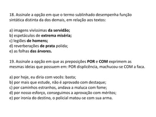 18. Assinale a opção em que o termo sublinhado desempenha função sintática distinta da dos demais, em relação aos textos:a) imagens vivíssimas da servidão;b) espetáculos de extrema miséria;c) legiões de homens;d) reverberações de prata polida;e) as folhas das árvores.19. Assinale a opção em que as preposições POR e COM exprimem as mesmas ideias que possuem em: POR displicência, machucou-se COM a faca.a) por hoje, eu diria com vocês: basta;b) por mais que estude, não é aprovado com destaque;c) por caminhos estranhos, andava a maluca com fome;d) por nosso esforço, conseguimos a aprovação com méritos;e) por ironia do destino, o policial matou-se com sua arma.