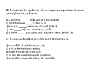 20. Assinale a única opção que não se completa adequadamente com a preposição entre parênteses.a) O caminho ______ onde vamos é muito; (por)b) caminharemos _____ o mar; (até)c) falava-se ______ a reforma eleitoral; (sobre)d) casa _____ cujo teto morávamos; (sob)e) o aluno ______ que todos maltratavam era meu amigo. (a)21. Assinale a alternativa que contém um objeto indireto.a) o bom filho é obediente aos pais;b) a festa decepcionou a todos;c) o bom filho obedece aos pais;d) os pais são obedecidos pelo bom filho;e) a obediência aos pais é dever do bom filho.