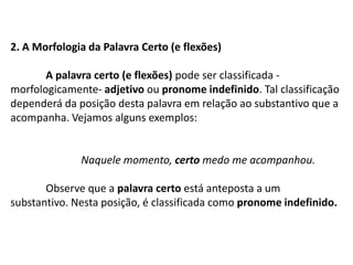 2. A Morfologia da Palavra Certo (e flexões)A palavra certo (e flexões) pode ser classificada - morfologicamente- adjetivo ou pronome indefinido. Tal classificação dependerá da posição desta palavra em relação ao substantivo que a acompanha. Vejamos alguns exemplos:		Naquele momento, certo medo me acompanhou.	Observe que a palavra certo está anteposta a um substantivo. Nesta posição, é classificada como pronome indefinido.