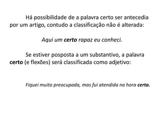 	Há possibilidade de a palavra certo ser antecedia por um artigo, contudo a classificação não é alterada:		Aqui um certo rapaz eu conheci.	Se estiver posposta a um substantivo, apalavra certo (e flexões) será classificada como adjetivo:Fiquei muito preocupada, mas fui atendida na hora certa.