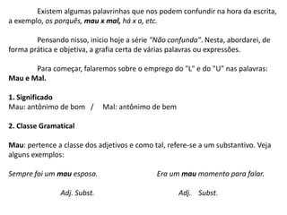 Existem algumas palavrinhas que nos podem confundir na hora da escrita, a exemplo, os porquês, mau x mal, há x a, etc.	Pensando nisso, inicio hoje a série "Não confunda". Nesta, abordarei, de forma prática e objetiva, a grafia certa de várias palavras ou expressões.Para começar, falaremos sobre o emprego do "L" e do "U" nas palavras: Mau e Mal.1. SignificadoMau: antônimo de bom   /     Mal: antônimo de bem2. Classe GramaticalMau: pertence a classe dos adjetivos e como tal, refere-se a um substantivo. Veja alguns exemplos:Sempre foi um mau esposo.                                 Era um mau momento para falar.                             Adj. Subst.                                               Adj.    Subst.                                                                                           
