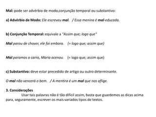 Mal: pode ser advérbio de modo,conjunção temporal ou substantivo:a) Advérbio de Modo: Ele escreveu mal.   / Essa menina é mal-educada.b) Conjunção Temporal: equivale a "Assim que; logo que"Mal parou de chover, ele foi embora.    (= logo que; assim que)Mal paramos o carro, Maria acenou.    (= logo que; assim que)c) Substantivo: deve estar precedido de artigo ou outro determinante.O mal não vencerá o bem.   / A mentira é um mal que nos aflige.3. ConsideraçõesUsar tais palavras não é tão difícil assim, basta que guardemos as dicas acima para, seguramente, escrever os mais variados tipos de textos.