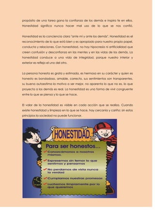 propósito de una tarea gana la confianza de los demás e inspira fe en ellos.
Honestidad significa nunca hacer mal uso de lo que se nos confió.


Honestidad es la conciencia clara "ante mí y ante los demás". Honestidad es el
reconocimiento de lo que está bien y es apropiado para nuestro propio papel,
conducta y relaciones. Con honestidad, no hay hipocresía ni artificialidad que
creen confusión y desconfianza en las mentes y en las vidas de los demás. La
honestidad conduce a una vida de integridad, porque nuestro interior y
exterior es reflejo el uno del otro.


La persona honesta es grata y estimada, es hermosa en su carácter y quien es
honesto es bondadoso, amable, correcto, sus sentimientos son transparentes,
su buena autoestima la motiva a ser mejor, no aparenta lo que no es, lo que
proyecta a los demás es real. La honestidad es una forma de vivir congruente
entre lo que se piensa y lo que se hace.


El valor de la honestidad es visible en cada acción que se realiza. Cuando
existe honestidad y limpieza en lo que se hace, hay cercanía y cariño; sin estos
principios la sociedad no puede funcionar.
 