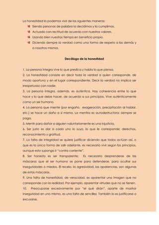 La honestidad la podemos vivir de las siguientes maneras:
        Siendo personas de palabra la decidimos y la cumplimos.
        Actuado con rectitud de acuerdo con nuestros valores.
        Usando bien nuestros tiempo en beneficio propio.
        Diciendo siempre la verdad como una forma de respeto a los demás y
        a nosotros mismos.


                             Decálogo de la honestidad


1. La persona íntegra vive lo que predica y habla lo que piensa.
2. La honestidad consiste en decir toda la verdad a quien corresponde, de
modo oportuno y en el lugar correspondiente. Decir la verdad no implica ser
irrespetuoso con nadie.
3. La persona íntegra, además, es auténtica. Hay coherencia entre lo que
hace y lo que debe hacer, de acuerdo a sus principios. Vive auténticamente
como un ser humano.
4. La persona que miente (por engaño, exageración, precipitación al hablar,
etc.) se hace un daño a sí misma. La mentira es autodestructora; siempre se
paga.
5. Mentir para dañar a alguien voluntariamente es una injusticia.
6. Ser justo es dar a cada uno lo suyo, lo que le corresponde; derechos,
reconocimiento y gratitud.
7. La falta de integridad se quiere justificar diciendo que todos actúan así, o
que es la única forma de salir adelante, es necesario vivir según los principios,
aunque esto suponga ir “contra corriente”.
8. Ser honesto es ser transparente;        Es necesario desprenderse de las
máscaras que el ser humano se pone para defenderse, para ocultar sus
inseguridades o miedos. El recelo, la agresividad, las apariencias, son algunas
de estas máscaras.
9. Una falta de honestidad, de veracidad, es aparentar una imagen que no
corresponde con la realidad. Por ejemplo, aparentar virtudes que no se tienen.
10.   Preocuparse excesivamente por “el qué dirán”, aparte de mostrar
inseguridad en uno mismo, es una falta de sencillez. También lo es justificarse o
excusarse.
 