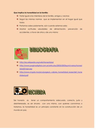 Que implica la honestidad en la familia:
      Tratar igual a los miembros de la familia, amigos y vecinos
      Seguir las mismas normas que se implementan en el hogar igual que
      todos
      Portamos adecuadamente, aún cuando estemos solos
      Mostrar    actitudes   saludables:   de   alimentación,   prevención   de
      accidentes, a favor de otros y de uno mismo




      http://es.wikipedia.org/wiki/Honestidad
      http://www.paginadigital.com.ar/articulos/2003/2003quint/varios/honest
      idad23-6pl.asp
      http://www.nl.gob.mx/pics/pages/s_valores_honestidad_base/def_hone
      stidad.pdf




Ser honesto     es   tener un comportamiento adecuado, correcto, justo y
desinteresado, es ser sincero    con uno mismo, con quienes convivimos o
tratamos, la honestidad es un principio constante en la construcción de un
mundo en paz.
 
