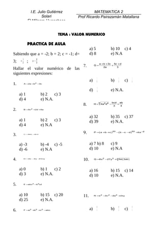 I.E. Julio Gutiérrez                    MATEMATICA 2
                          Solari                  Prof Ricardo Pairazamán Matallana
                 El Milagro-Huanchaco


                                          TEMA : VALOR NUMERICO

                 PRACTICA DE AULA
                                                           a) 5                  b) 10 c) 4
Sabiendo que a = -2; b = 2; c = -1; d=                     d) 8                  e) N.A
           1                2
3;    x=
           2     ;   y= −
                            3
                                                                       a +b +3c 5c + d
                                                     7.         G=
                                                                          2a
                                                                               +
                                                                                  3
Hallar el valor numérico de las
siguientes expresiones:
                                                                   1                       1          1
                                                           a)     10             b)       12    c)   14
1.             A =2a + 2 −
                      b   3c

                                                                   1
                                                           d)      8             e) N.A.
     a) 1                       b) 2    c) 3
     d) 4                       e) N.A.
                                                                       b             bcd ab
                                                     8.         H=         4a2d4 −
                                                                                      3
                                                                                        +
                                                                                          4
2.             B=5c 2 +2d +5a



                                                           a) 32                 b) 35 c) 37
     a) 1                       b) 2   c) 3                d) 39                 e) N.A.
     d) 4                       e) N.A

3.             C =3ab −2cd
                                                     9.         P = a+ + )
                                                                   (  b c
                                                                                     20
                                                                                          −b− − )
                                                                                           ( c d
                                                                                                     50
                                                                                                          + −
                                                                                                           bx 2




     a) -3                      b) -4 c) -5                a) 7 b) 8             c) 9
     d) -6                      e) N.A                     d) 10                 e) N.A

4.             D =2x −y +
                      3  12xy
                                                     10.        Q =8x 2 −27y3 +3 9d ( 2ab )




     a) 0                       b) 1    c) 2               a) 16                 b) 15 c) 14
     d) 3                       e) N.A.                    d) 10                 e) N.A.

5.             E=abc 2 − 3cd
                        b




     a) 10                      b) 15 c) 20          11.        R = 2 −
                                                                   x   3c 2 − 3 +
                                                                             2a  dxy

     d) 25                      e) N.A.
                                                                  49                       45        41
6.             F = 2 + 2 + 2 −
                  a   b   c   abc                          a)     4              b)         4   c)   4
 