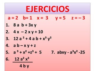 EJERCICIOS
a = 2 b= 1 x = 3 y = 5 z = – 3
1. 8 a b + 3x y
2. 4 x – 2 x y + 10
3. 12 a ² + 4 a b + x³ y²
4. a b – x y + z
5. a ³ + x² +z³ + 5 7. abxy - a³x² -25
6. 12 a² x³
4 b y
 