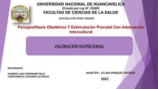 UNIVERSIDAD NACIONAL DE HUANCAVELICA
(Creada por Ley Nº. 25265)
FACULTAD DE CIENCIAS DE LA SALUD
ESCUELA DE POST GRADO
INTEGRANTE :
HUAMAN LAZO SHERIDAM TALIA
CARHUAMACA CAHUANA LIZ ROCIO
2023
Psicoprofilaxis Obstétrica Y Estimulación Prenatal Con Adecuación
Intercultural
MAGISTER : LILIANA ENRIQUEZ NATEROS
VALORACION NUTRICIONAL
 